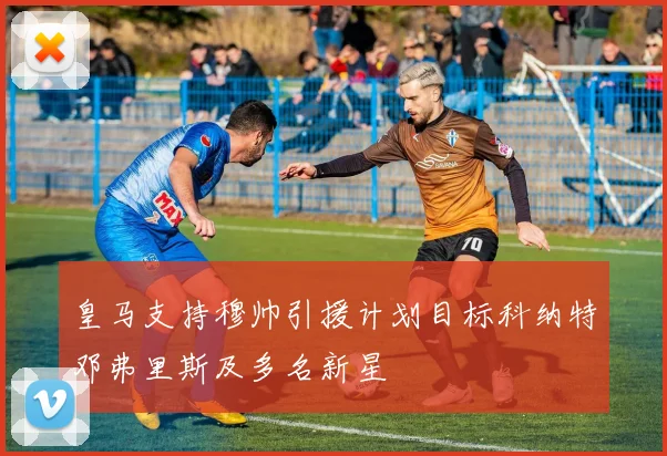 皇马支持穆帅引援计划目标科纳特邓弗里斯及多名新星