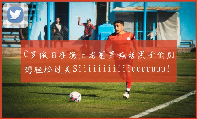 C罗依旧在场上龙塞罗喊话黑子们别想轻松过关Siiiiiiiiiiiuuuuuuu！