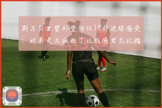 斯万贝里替补登场仅18秒进球感受：这真是太疯狂了让我感觉无比精彩