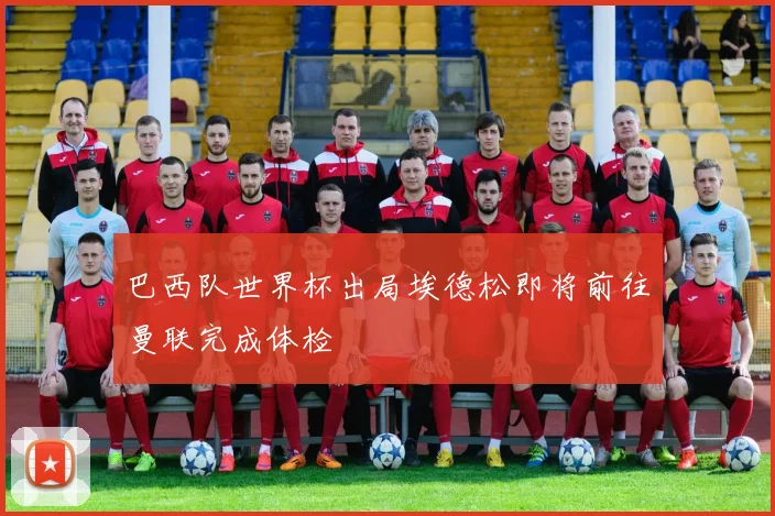 巴西队世界杯出局埃德松即将前往曼联完成体检