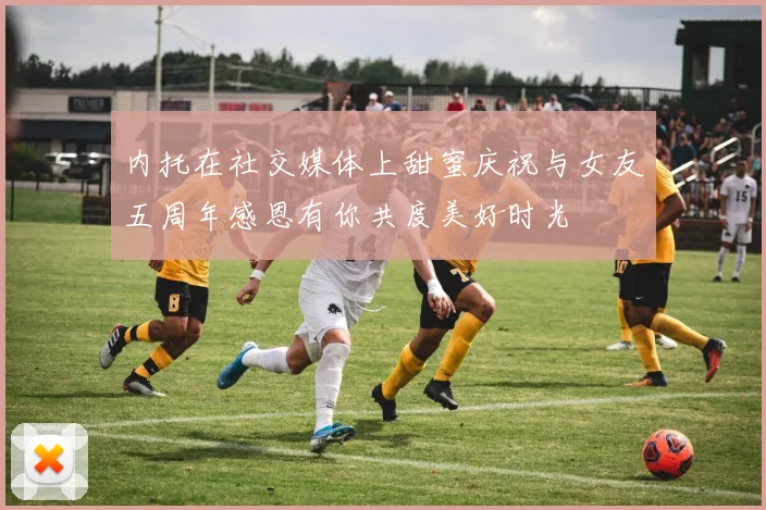 内托在社交媒体上甜蜜庆祝与女友五周年感恩有你共度美好时光