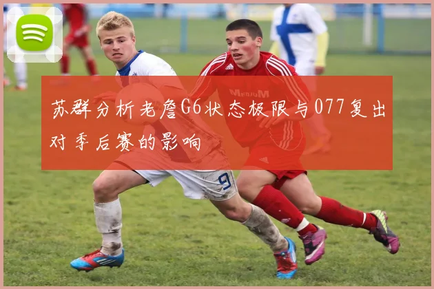 苏群分析老詹G6状态极限与077复出对季后赛的影响