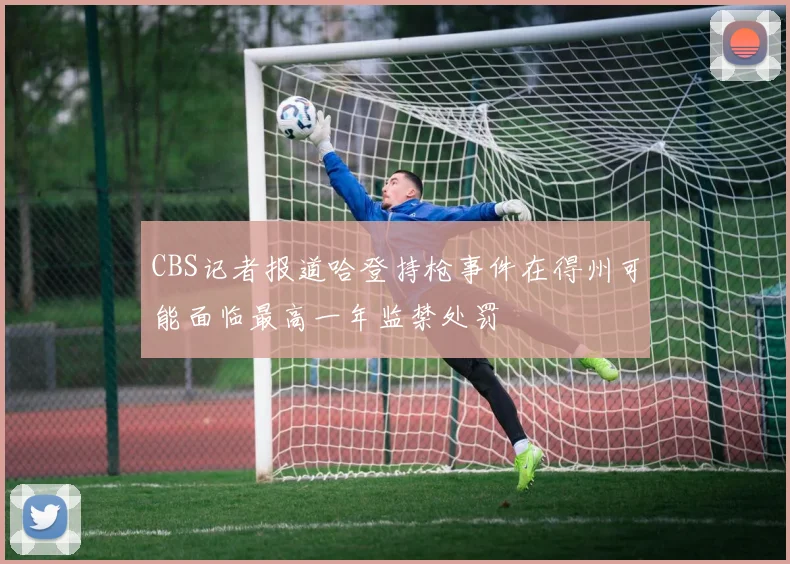 CBS记者报道哈登持枪事件在得州可能面临最高一年监禁处罚