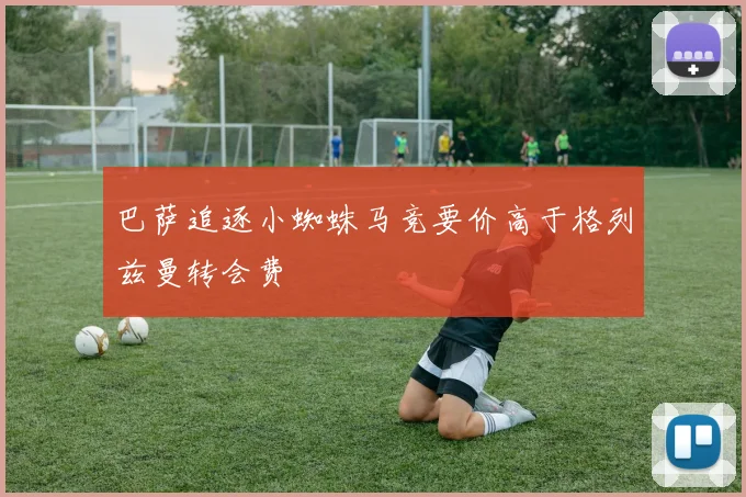 巴萨追逐小蜘蛛马竞要价高于格列兹曼转会费