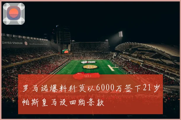 罗马诺爆料科莫以6000万签下21岁帕斯皇马设回购条款