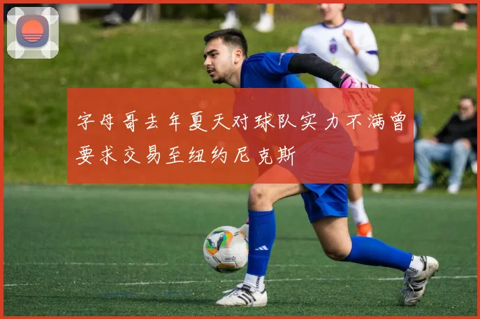 字母哥去年夏天对球队实力不满曾要求交易至纽约尼克斯