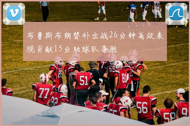 布鲁斯布朗替补出战26分钟高效表现贡献15分助球队争胜