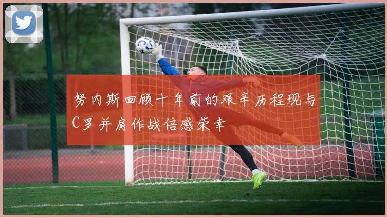 努内斯回顾十年前的艰辛历程现与C罗并肩作战倍感荣幸