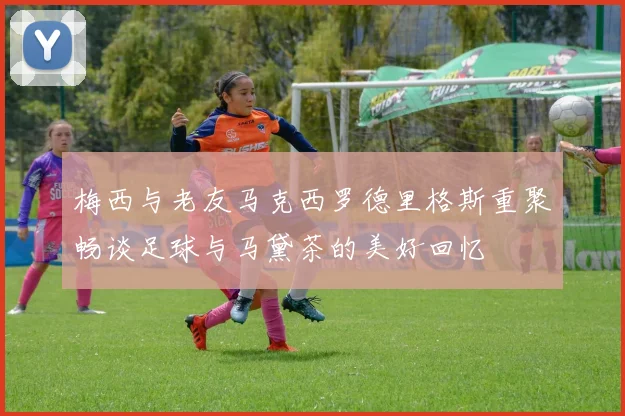 梅西与老友马克西罗德里格斯重聚畅谈足球与马黛茶的美好回忆