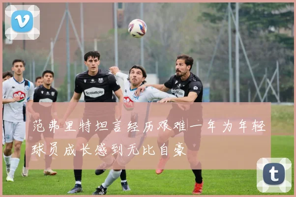 范弗里特坦言经历艰难一年为年轻球员成长感到无比自豪