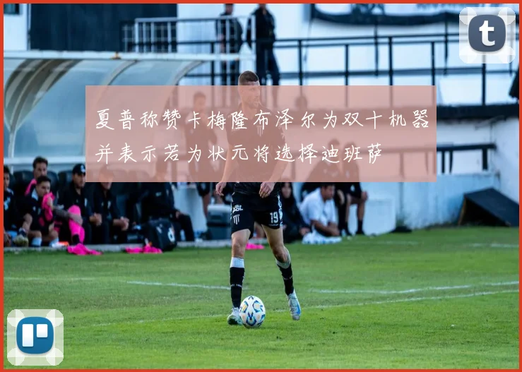 夏普称赞卡梅隆布泽尔为双十机器并表示若为状元将选择迪班萨