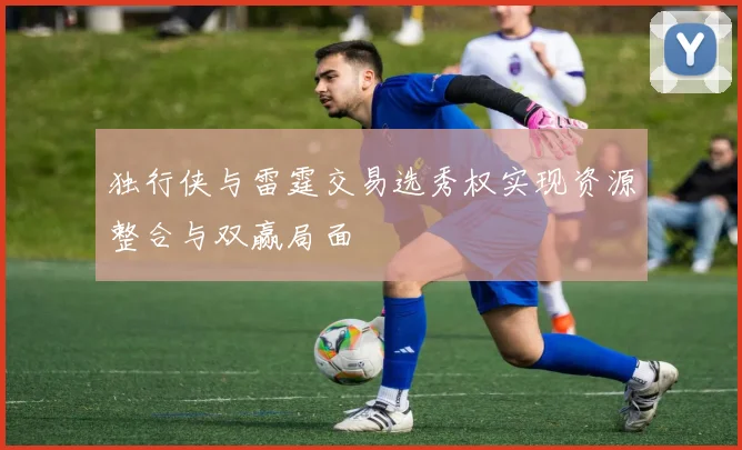 独行侠与雷霆交易选秀权实现资源整合与双赢局面