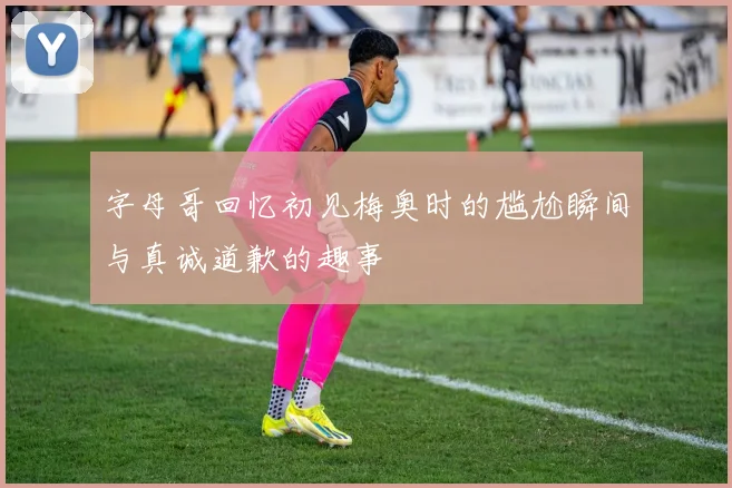 字母哥回忆初见梅奥时的尴尬瞬间与真诚道歉的趣事