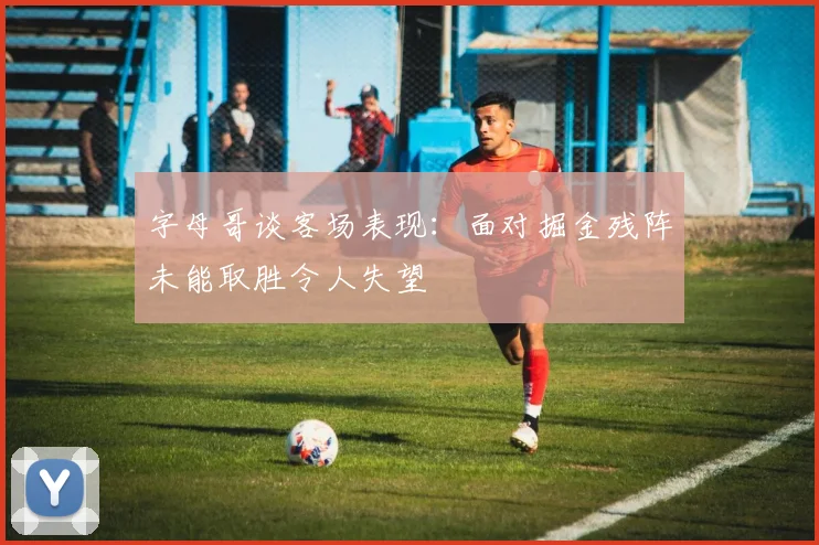 字母哥谈客场表现：面对掘金残阵未能取胜令人失望