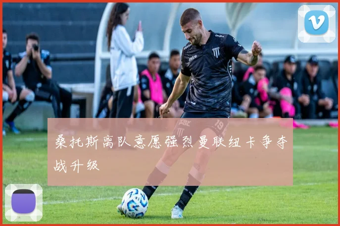 桑托斯离队意愿强烈曼联纽卡争夺战升级