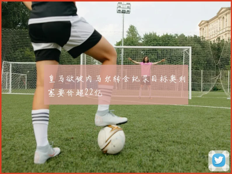 皇马欲破内马尔转会纪录目标奥利塞要价超22亿