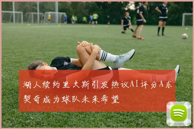 湖人续约里夫斯引发热议AI评分A东契奇成为球队未来希望