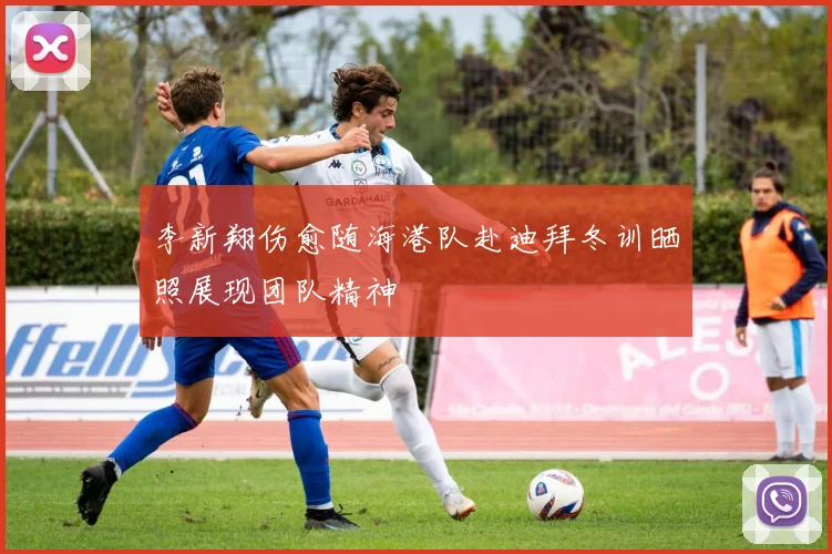李新翔伤愈随海港队赴迪拜冬训晒照展现团队精神