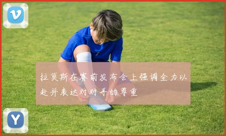 拉莫斯在赛前发布会上强调全力以赴并表达对对手的尊重