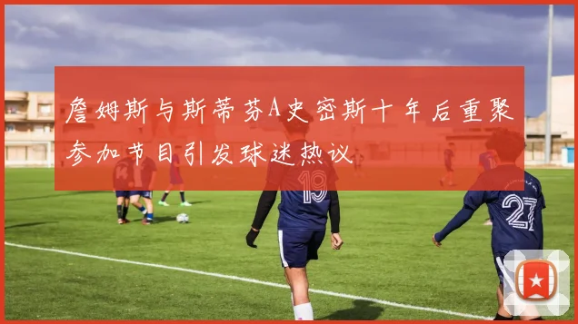詹姆斯与斯蒂芬A史密斯十年后重聚参加节目引发球迷热议