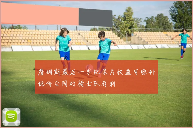 詹姆斯最后一季纪录片收益可弥补低价合同对骑士队有利