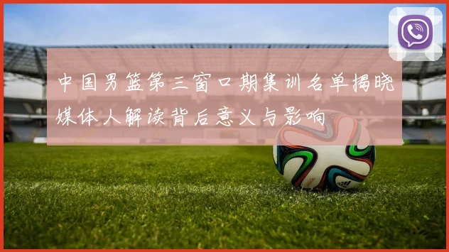 中国男篮第三窗口期集训名单揭晓媒体人解读背后意义与影响