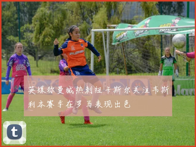 英媒称曼城热刺纽卡斯尔关注韦斯利本赛季在罗马表现出色