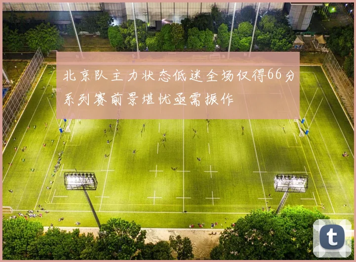 北京队主力状态低迷全场仅得66分系列赛前景堪忧亟需振作