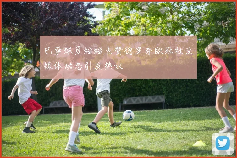 巴萨球员纷纷点赞德罗夺欧冠社交媒体动态引发热议