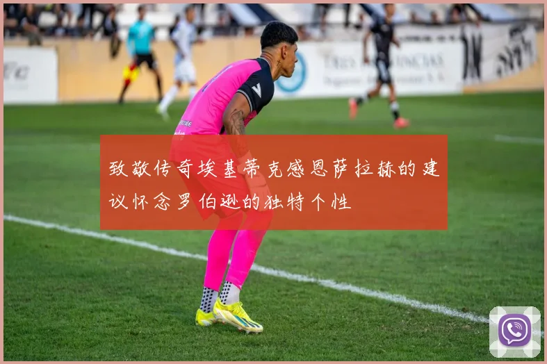 致敬传奇埃基蒂克感恩萨拉赫的建议怀念罗伯逊的独特个性